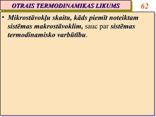 OTRAIS TERMODINAMIKAS LIKUMS
   OTRAIS TERMODINAMIKAS LIKUMS                   62
•• Mikrostāvokļu skaitu, kāds piemīt noteiktam
    Mikrostāvokļu skaitu, kāds piemīt noteiktam
   sistēmas makrostāvoklim, sauc par sistēmas
    sistēmas makrostāvoklim, sauc par sistēmas
   termodinamisko varbūtību.
    termodinamisko varbūtību
                    varbūtību.
                    varbūtību
 