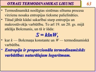 OTRAIS TERMODINAMIKAS LIKUMS
   OTRAIS TERMODINAMIKAS LIKUMS                          63
•• Termodinamikā noslēgtas sistēmas siltuma procesa
   Termodinamikā noslēgtas sistēmas siltuma procesa
   virzienu nosaka entropijas tieksme palielināties.
   virzienu nosaka entropijas tieksme palielināties.
•• Tātad jābūt kādai sakarībai starp entropiju un
   Tātad jābūt kādai sakarībai starp entropiju un
   makrostāvokļa varbūtību. To arī 19. un 20. gs. mijā
   makrostāvokļa varbūtību. To arī 19. un 20. gs. mijā
   atklāja Bolcmanis, un tā ir šāda:
   atklāja Bolcmanis, un tā ir šāda:
                      S = klnW,
                      S = klnW,
•• kur k — Bolcmaņa konstante un W — termodinamiskā
   kur k — Bolcmaņa konstante un W — termodinamiskā
   varbūtība.
   varbūtība.
•• Entropija ir proporcionāla termodinamiskās
   Entropija ir proporcionāla termodinamiskās
   varbūtības naturālajam logaritmam.
   varbūtības naturālajam logaritmam.
 