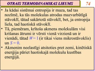 OTRAIS TERMODINAMIKAS LIKUMS
   OTRAIS TERMODINAMIKAS LIKUMS                     74
•• Ja kādai sistēmai entropija ir maza, tad tas
    Ja kādai sistēmai entropija ir maza, tad tas
   nozīmē, ka tās molekulas atrodas mazvarbūtīgā
    nozīmē, ka tās molekulas atrodas mazvarbūtīgā
   stāvoklī, tātad sakārtotā stāvoklī, bet, ja entropija
    stāvoklī, tātad sakārtotā stāvoklī, bet, ja entropija
   liela, tad haotiskā stāvoklī.
    liela, tad haotiskā stāvoklī.
•• Tā, piemēram, krītoša akmens molekulām visi
    Tā, piemēram, krītoša akmens molekulām visi
   krišanas ātrumi ir vērsti vienā virzienā un ir
    krišanas ātrumi ir vērsti vienā virzienā un ir
   vienādi, tātad W= ll (ir tikai viens mikrostāvoklis)
    vienādi, tātad W= (ir tikai viens mikrostāvoklis)
   un S = 0.
    un S = 0.
•• Akmenim neelastīgi atsitoties pret zemi, kinētiskā
    Akmenim neelastīgi atsitoties pret zemi, kinētiskā
   enerģija pāriet haotiskajā molekulu kustības
    enerģija pāriet haotiskajā molekulu kustības
   enerģijā.
    enerģijā.
 