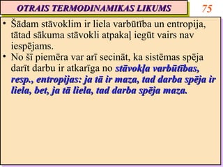 OTRAIS TERMODINAMIKAS LIKUMS
   OTRAIS TERMODINAMIKAS LIKUMS                    75
•• Šādam stāvoklim ir liela varbūtība un entropija,
    Šādam stāvoklim ir liela varbūtība un entropija,
   tātad sākuma stāvokli atpakaļ iegūt vairs nav
    tātad sākuma stāvokli atpakaļ iegūt vairs nav
   iespējams.
    iespējams.
•• No šī piemēra var arī secināt, ka sistēmas spēja
    No šī piemēra var arī secināt, ka sistēmas spēja
   darīt darbu ir atkarīga no stāvokļa varbūtības,
    darīt darbu ir atkarīga no stāvokļa varbūtības,
   resp., entropijas: ja tā ir maza, tad darba spēja ir
    resp., entropijas: ja tā ir maza, tad darba spēja ir
   liela, bet, ja tā liela, tad darba spēja maza.
    liela, bet, ja tā liela, tad darba spēja maza.
 