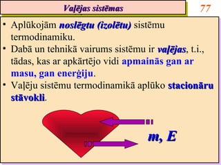 Vaļējas sistēmas
              Vaļējas sistēmas                 77
•• Aplūkojām noslēgtu (izolētu) sistēmu
    Aplūkojām noslēgtu (izolētu) sistēmu
   termodinamiku.
    termodinamiku.
•• Dabā un tehnikā vairums sistēmu ir vaļējas, t.i.,
    Dabā un tehnikā vairums sistēmu ir vaļējas t.i.,
                                        vaļējas,
                                        vaļējas
   tādas, kas ar apkārtējo vidi apmainās gan ar
    tādas, kas ar apkārtējo vidi apmainās gan ar
   masu, gan enerģiju.
    masu, gan enerģiju.
•• Vaļēju sistēmu termodinamikā aplūko stacionāru
    Vaļēju sistēmu termodinamikā aplūko stacionāru
   stāvokli.
   stāvokli
    stāvokli.
    stāvokli


                                   m, E
 