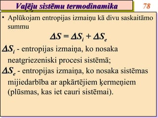 Vaļēju sistēmu termodinamika
    Vaļēju sistēmu termodinamika              78
•• Aplūkojam entropijas izmaiņu kā divu saskaitāmo
   Aplūkojam entropijas izmaiņu kā divu saskaitāmo
   summu
   summu
               ∆ S = ∆ Sii + ∆ See
               ∆S = ∆S + ∆S
∆ Sii -- entropijas izmaiņa, ko nosaka
∆ S entropijas izmaiņa, ko nosaka
  neatgriezeniski procesi sistēmā;
  neatgriezeniski procesi sistēmā;
∆ See -- entropijas izmaiņa, ko nosaka sistēmas
∆ S entropijas izmaiņa, ko nosaka sistēmas
  mijiedarbība ar apkārtējiem ķermeņiem
  mijiedarbība ar apkārtējiem ķermeņiem
  (plūsmas, kas iet cauri sistēmai).
  (plūsmas, kas iet cauri sistēmai).
 