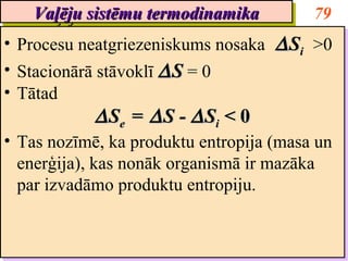 Vaļēju sistēmu termodinamika
    Vaļēju sistēmu termodinamika          79
•• Procesu neatgriezeniskums nosaka ∆ Si >0
   Procesu neatgriezeniskums nosaka ∆ Si >0
•• Stacionārā stāvoklī ∆ S = 0
   Stacionārā stāvoklī ∆ S = 0
•• Tātad
   Tātad
            ∆ See = ∆ S -- ∆ Sii < 0
            ∆S = ∆S ∆S < 0
•• Tas nozīmē, ka produktu entropija (masa un
   Tas nozīmē, ka produktu entropija (masa un
   enerģija), kas nonāk organismā ir mazāka
   enerģija), kas nonāk organismā ir mazāka
   par izvadāmo produktu entropiju.
   par izvadāmo produktu entropiju.
 