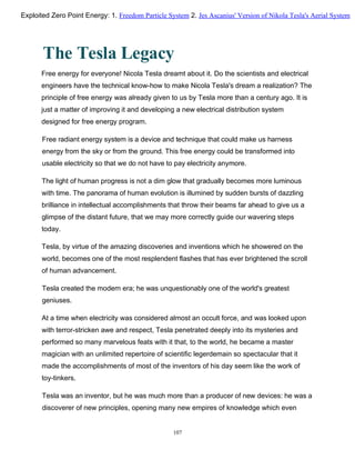 The Tesla Legacy
Free energy for everyone! Nicola Tesla dreamt about it. Do the scientists and electrical
engineers have the technical know-how to make Nicola Tesla's dream a realization? The
principle of free energy was already given to us by Tesla more than a century ago. It is
just a matter of improving it and developing a new electrical distribution system
designed for free energy program.
Free radiant energy system is a device and technique that could make us harness
energy from the sky or from the ground. This free energy could be transformed into
usable electricity so that we do not have to pay electricity anymore.
The light of human progress is not a dim glow that gradually becomes more luminous
with time. The panorama of human evolution is illumined by sudden bursts of dazzling
brilliance in intellectual accomplishments that throw their beams far ahead to give us a
glimpse of the distant future, that we may more correctly guide our wavering steps
today.
Tesla, by virtue of the amazing discoveries and inventions which he showered on the
world, becomes one of the most resplendent flashes that has ever brightened the scroll
of human advancement.
Tesla created the modern era; he was unquestionably one of the world's greatest
geniuses.
At a time when electricity was considered almost an occult force, and was looked upon
with terror-stricken awe and respect, Tesla penetrated deeply into its mysteries and
performed so many marvelous feats with it that, to the world, he became a master
magician with an unlimited repertoire of scientific legerdemain so spectacular that it
made the accomplishments of most of the inventors of his day seem like the work of
toy-tinkers.
Tesla was an inventor, but he was much more than a producer of new devices: he was a
discoverer of new principles, opening many new empires of knowledge which even
107
Exploited Zero Point Energy: 1. Freedom Particle System 2. Jes Ascanius' Version of Nikola Tesla's Aerial System
 