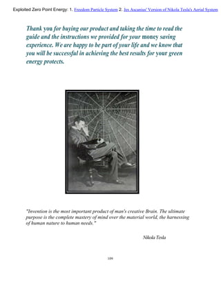 Thank you for buying our product and taking the time to read the
guide and the instructions we provided for your money saving
experience. We are happy to be part of your life and we know that
you will be successful in achieving the best results for your green
energy protects.
"Invention is the most important product of man's creative Brain. The ultimate
purpose is the complete mastery of mind over the material world, the harnessing
of human nature to human needs."
Nikola Tesla
109
Exploited Zero Point Energy: 1. Freedom Particle System 2. Jes Ascanius' Version of Nikola Tesla's Aerial System
 