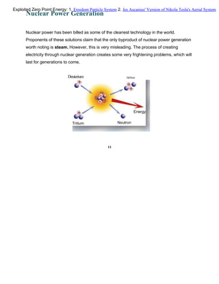 Nuclear Power Generation
Nuclear power has been billed as some of the cleanest technology in the world.
Proponents of these solutions claim that the only byproduct of nuclear power generation
worth noting is steam. However, this is very misleading. The process of creating
electricity through nuclear generation creates some very frightening problems, which will
last for generations to come.
Deuterium HeNum
11
Exploited Zero Point Energy: 1. Freedom Particle System 2. Jes Ascanius' Version of Nikola Tesla's Aerial System
 