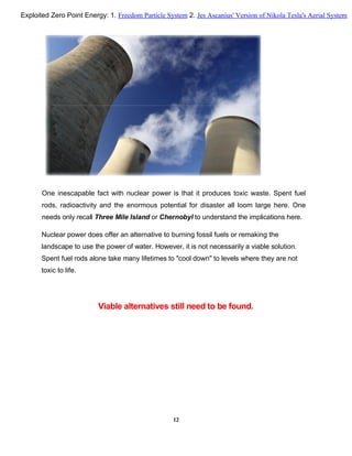 One inescapable fact with nuclear power is that it produces toxic waste. Spent fuel
rods, radioactivity and the enormous potential for disaster all loom large here. One
needs only recall Three Mile Island or Chernobyl to understand the implications here.
Nuclear power does offer an alternative to burning fossil fuels or remaking the
landscape to use the power of water. However, it is not necessarily a viable solution.
Spent fuel rods alone take many lifetimes to "cool down" to levels where they are not
toxic to life.
Viable alternatives still need to be found.
12
Exploited Zero Point Energy: 1. Freedom Particle System 2. Jes Ascanius' Version of Nikola Tesla's Aerial System
 