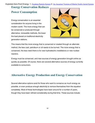 Energy Conservation Reduces
Power Consumption
Energy conservation is an essential
consideration for anyone living in the
modern world. The more energy that can
be conserved or produced through
alternative, renewable methods, the lower
the load placed on traditional electricity
generation stations.
This means that the more energy that is conserved or created through an alternate
method, the less coal, petroleum or oil needs to be burned. The more energy that is
conserved, the less need there is for new hydroelectric installations or new nuclear
reactors.
Energy must be conserved, and new sources of energy generation brought online as
quickly as possible. Of course, there are several alternative sources of energy currently
available to consumers.
Alternative Energy Production and Energy Conservation
Several alternative options exist for those who want to conserve as much energy as
possible, or even produce enough electricity to remove themselves from the equation
completely. Most of these technologies have been around for a number of years,
though they have been refined considerably during that time. These sources include:
13
Exploited Zero Point Energy: 1. Freedom Particle System 2. Jes Ascanius' Version of Nikola Tesla's Aerial System
 