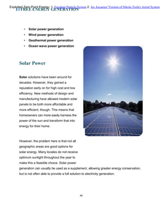 El FREE ENERGY GENERATION
• Solar power generation
• Wind power generation
• Geothermal power generation
• Ocean wave power generation
Solar Power
Solar solutions have been around for
decades. However, they gained a
reputation early on for high cost and low
efficiency. New methods of design and
manufacturing have allowed modern solar
panels to be both more affordable and
more efficient, though. This means that
homeowners can more easily harness the
power of the sun and transform that into
energy for their home.
However, the problem here is that not all
geographic areas are good options for
solar energy. Many locales do not receive
optimum sunlight throughout the year to
make this a feasible choice. Solar power
generation can usually be used as a supplement, allowing greater energy conservation,
but is not often able to provide a full solution to electricity generation.
14
Exploited Zero Point Energy: 1. Freedom Particle System 2. Jes Ascanius' Version of Nikola Tesla's Aerial System
 