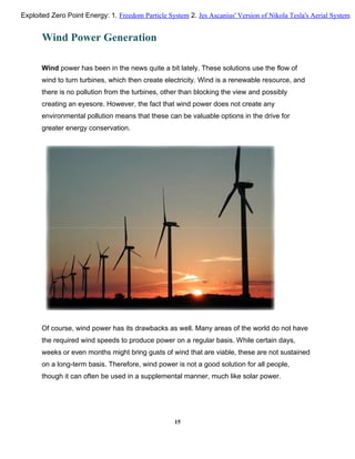 Wind Power Generation
Wind power has been in the news quite a bit lately. These solutions use the flow of
wind to turn turbines, which then create electricity. Wind is a renewable resource, and
there is no pollution from the turbines, other than blocking the view and possibly
creating an eyesore. However, the fact that wind power does not create any
environmental pollution means that these can be valuable options in the drive for
greater energy conservation.
Of course, wind power has its drawbacks as well. Many areas of the world do not have
the required wind speeds to produce power on a regular basis. While certain days,
weeks or even months might bring gusts of wind that are viable, these are not sustained
on a long-term basis. Therefore, wind power is not a good solution for all people,
though it can often be used in a supplemental manner, much like solar power.
15
Exploited Zero Point Energy: 1. Freedom Particle System 2. Jes Ascanius' Version of Nikola Tesla's Aerial System
 