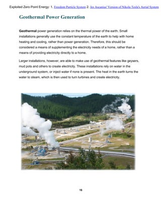 Geothermal Power Generation
Geothermal power generation relies on the thermal power of the earth. Small
installations generally use the constant temperature of the earth to help with home
heating and cooling, rather than power generation. Therefore, this should be
considered a means of supplementing the electricity needs of a home, rather than a
means of providing electricity directly to a home.
Larger installations, however, are able to make use of geothermal features like geysers,
mud pots and others to create electricity. These installations rely on water in the
underground system, or inject water if none is present. The heat in the earth turns the
water to steam, which is then used to turn turbines and create electricity.
16
Exploited Zero Point Energy: 1. Freedom Particle System 2. Jes Ascanius' Version of Nikola Tesla's Aerial System
 