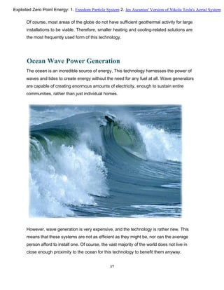 Of course, most areas of the globe do not have sufficient geothermal activity for large
installations to be viable. Therefore, smaller heating and cooling-related solutions are
the most frequently used form of this technology.
Ocean Wave Power Generation
The ocean is an incredible source of energy. This technology harnesses the power of
waves and tides to create energy without the need for any fuel at all. Wave generators
are capable of creating enormous amounts of electricity, enough to sustain entire
communities, rather than just individual homes.
However, wave generation is very expensive, and the technology is rather new. This
means that these systems are not as efficient as they might be, nor can the average
person afford to install one. Of course, the vast majority of the world does not live in
close enough proximity to the ocean for this technology to benefit them anyway.
17
Exploited Zero Point Energy: 1. Freedom Particle System 2. Jes Ascanius' Version of Nikola Tesla's Aerial System
 