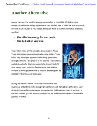 Another Alternative
As you can see, the need for energy conservation is incredible. While there are
numerous alternative energy systems that can be used, few of them are able to provide
you with a full solution to your needs. However, there is another alternative available;
one that:
• Can offer free energy for your needs
• Can be built on your own
This system relies on the principles discovered by Nikola
Tesla during his experiments with electricity. In fact, Tesla
had a fully developed system for electricity generation
during his lifetime - the proof is in his patents The world has
waited decades for this information to be brought to light,
after having been buried by Tesla's detractors and the
decision of world governments to follow a different path, as
dictated by their financial strategies.
During his lifetime, Nikola Tesla was an innovator and
inventor, a brilliant mind who thought on a different path from others of his time. Many
of his devices and inventions were so spectacular that they were beyond his time. In
the next chapter, you will learn more about the life and inventions of one of the world's
greatest inventors.
18
Exploited Zero Point Energy: 1. Freedom Particle System 2. Jes Ascanius' Version of Nikola Tesla's Aerial System
 
