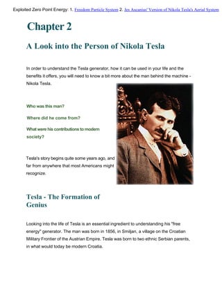 Chapter 2
A Look into the Person of Nikola Tesla
In order to understand the Tesla generator, how it can be used in your life and the
benefits it offers, you will need to know a bit more about the man behind the machine -
Nikola Tesla.
Who was this man?
Where did he come from?
What were his contributions to modern
society?
Tesla's story begins quite some years ago, and
far from anywhere that most Americans might
recognize.
Tesla - The Formation of
Genius
Looking into the life of Tesla is an essential ingredient to understanding his "free
energy" generator. The man was born in 1856, in Smiljan, a village on the Croatian
Military Frontier of the Austrian Empire. Tesla was born to two ethnic Serbian parents,
in what would today be modern Croatia.
Exploited Zero Point Energy: 1. Freedom Particle System 2. Jes Ascanius' Version of Nikola Tesla's Aerial System
 