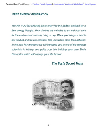 FREE ENERGY GENERATION
THANK YOU for allowing us to offer you the perfect solution for a
free energy lifestyle. Your choices are valuable to us and your care
for the environment can only bring us Joy. We appreciate your trust in
our product and we are confident that you will be more than satisfied.
In the next few moments we will introduce you to one of the greatest
scientists in history and guide you into building your own Tesla
Generator which will change your life forever.
The Tesla Secret Team
2
Exploited Zero Point Energy: 1. Freedom Particle System 2. Jes Ascanius' Version of Nikola Tesla's Aerial System
 