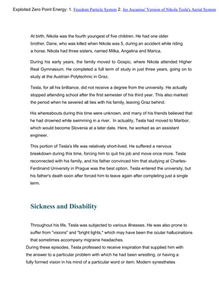 At birth, Nikola was the fourth youngest of five children. He had one older
brother, Dane, who was killed when Nikola was 5, during an accident while riding
a horse. Nikola had three sisters, named Milka, Angelina and Marica.
During his early years, the family moved to Gospic, where Nikola attended Higher
Real Gymnasium. He completed a full term of study in just three years, going on to
study at the Austrian Polytechnic in Graz.
Tesla, for all his brilliance, did not receive a degree from the university. He actually
stopped attending school after the first semester of his third year. This also marked
the period when he severed all ties with his family, leaving Graz behind.
His whereabouts during this time were unknown, and many of his friends believed that
he had drowned while swimming in a river. In actuality, Tesla had moved to Maribor,
which would become Slovenia at a later date. Here, he worked as an assistant
engineer.
This portion of Tesla's life was relatively short-lived. He suffered a nervous
breakdown during this time, forcing him to quit his job and move once more. Tesla
reconnected with his family, and his father convinced him that studying at Charles-
Ferdinand University in Prague was the best option. Tesla entered the university, but
his father's death soon after forced him to leave again after completing just a single
term.
Sickness and Disability
Throughout his life, Tesla was subjected to various illnesses. He was also prone to
suffer from "visions" and "bright lights," which may have been the ocular hallucinations
that sometimes accompany migraine headaches.
During these episodes, Tesla professed to receive inspiration that supplied him with
the answer to a particular problem with which he had been wrestling, or having a
fully formed vision in his mind of a particular word or item. Modern synesthetes
Exploited Zero Point Energy: 1. Freedom Particle System 2. Jes Ascanius' Version of Nikola Tesla's Aerial System
 