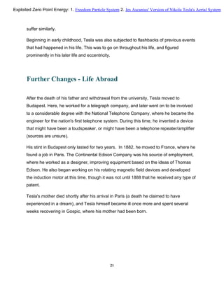 suffer similarly.
Beginning in early childhood, Tesla was also subjected to flashbacks of previous events
that had happened in his life. This was to go on throughout his life, and figured
prominently in his later life and eccentricity.
Further Changes - Life Abroad
After the death of his father and withdrawal from the university, Tesla moved to
Budapest. Here, he worked for a telegraph company, and later went on to be involved
to a considerable degree with the National Telephone Company, where he became the
engineer for the nation's first telephone system. During this time, he invented a device
that might have been a loudspeaker, or might have been a telephone repeater/amplifier
(sources are unsure).
His stint in Budapest only lasted for two years. In 1882, he moved to France, where he
found a job in Paris. The Continental Edison Company was his source of employment,
where he worked as a designer, improving equipment based on the ideas of Thomas
Edison. He also began working on his rotating magnetic field devices and developed
the induction motor at this time, though it was not until 1888 that he received any type of
patent.
Tesla's mother died shortly after his arrival in Paris (a death he claimed to have
experienced in a dream), and Tesla himself became ill once more and spent several
weeks recovering in Gospic, where his mother had been born.
21
Exploited Zero Point Energy: 1. Freedom Particle System 2. Jes Ascanius' Version of Nikola Tesla's Aerial System
 