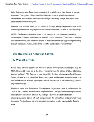 Later that same year, Tesla began experimenting with X-rays, via a device of his own
invention. This system differed considerably from those of other inventors and
researchers, and he even identified the damage caused by X-rays, which was later
attributed to Wilhelm Rontgern.
However, the fact that Tesla did not make his findings widely known contributed to his
not being credited with any important discoveries in the field, at least in period writings.
In 1891, Tesla demonstrated another of his inventions, one that would allow the
transmission of electricity without the need for conductive wires. This came to be called
the Tesla Principle, and has been shown to work very effectively by passing electricity
through space and matter, without the need for cumbersome "power lines."
Tesla Becomes an American Citizen
The War of Currents
Nikola Tesla officially became an American citizen (through naturalization) on July 30,
1891. He was 35 years old at the time. The same year, he started another laboratory,
located on South Fifth Avenue in New York City. Another laboratory on East Houston
Street followed shortly thereafter. Tesla used these two locations to demonstrate how
the Tesla Principle worked, lighting two electric lamps (one in each laboratory) without
any wires involved.
About this same time, Edison and Westinghouse began what came to be known as the
"War of the Currents." Edison was a proponent of DC voltage, while Westinghouse and
Tesla preferred the more efficient AC voltage. However, the battle between
Westinghouse and Edison left both companies on the brink of ruin and prompted Tesla
to release Westinghouse from his contract, eliminating royalty payments for Tesla's
work.
23
Exploited Zero Point Energy: 1. Freedom Particle System 2. Jes Ascanius' Version of Nikola Tesla's Aerial System
 