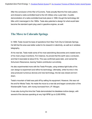 After the conclusion of the War of Currents, Tesla actually filed the first radio patent,
and showed a radio-controlled boat to the US military only a year later. A public
demonstration of a radio-controlled boat took place in 1898, though the technology did
little until it reemerged in the 1960s. Tesla also patented a design for what would later
become the standard spark plug used in gasoline engines, as well.
The Move to Colorado Springs
In 1899, Tesla moved his base of operations from New York City to Colorado Springs.
He felt that the area was better suited to his research in electricity, as well as in wireless
telegraphy.
At his new lab, Tesla made some of his most astonishing discoveries and created some
of his most unique inventions. For instance, he proved that the earth was a conductor,
and that it resonated at about 8 Hz. This was confirmed years later, and named the
Schumann Resonance, leaving Tesla's contribution out entirely.
He also experimented more with the Tesla Principle, using wireless light bulbs of his
own design to experiment and refine his technology. Ultimately, while his time in the
area produced numerous devices and new technology, the lab was closed and torn
down.
Tesla's mountain of debt was paid off by selling his equipment. However, this was not
the end for Nikola Tesla. He made the move to a new lab and began construction of the
Wardenclyffe Tower, with money borrowed from J.P. Morgan.
It was also during this time that Tesla demonstrated his bladeless turbine design, with
several of the devices operating at very high RPM (up to 5,000 RPM).
24
Exploited Zero Point Energy: 1. Freedom Particle System 2. Jes Ascanius' Version of Nikola Tesla's Aerial System
 