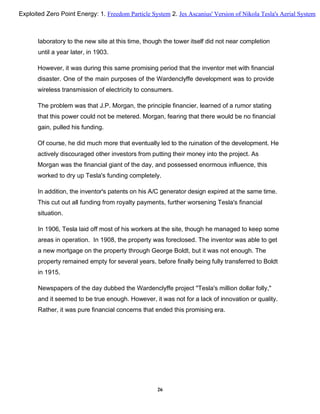 laboratory to the new site at this time, though the tower itself did not near completion
until a year later, in 1903.
However, it was during this same promising period that the inventor met with financial
disaster. One of the main purposes of the Wardenclyffe development was to provide
wireless transmission of electricity to consumers.
The problem was that J.P. Morgan, the principle financier, learned of a rumor stating
that this power could not be metered. Morgan, fearing that there would be no financial
gain, pulled his funding.
Of course, he did much more that eventually led to the ruination of the development. He
actively discouraged other investors from putting their money into the project. As
Morgan was the financial giant of the day, and possessed enormous influence, this
worked to dry up Tesla's funding completely.
In addition, the inventor's patents on his A/C generator design expired at the same time.
This cut out all funding from royalty payments, further worsening Tesla's financial
situation.
In 1906, Tesla laid off most of his workers at the site, though he managed to keep some
areas in operation. In 1908, the property was foreclosed. The inventor was able to get
a new mortgage on the property through George Boldt, but it was not enough. The
property remained empty for several years, before finally being fully transferred to Boldt
in 1915.
Newspapers of the day dubbed the Wardenclyffe project "Tesla's million dollar folly,"
and it seemed to be true enough. However, it was not for a lack of innovation or quality.
Rather, it was pure financial concerns that ended this promising era.
26
Exploited Zero Point Energy: 1. Freedom Particle System 2. Jes Ascanius' Version of Nikola Tesla's Aerial System
 