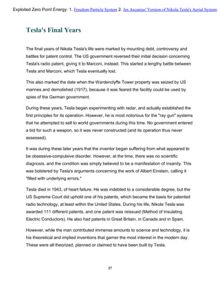 Tesla's Final Years
The final years of Nikola Tesla's life were marked by mounting debt, controversy and
battles for patent control. The US government reversed their initial decision concerning
Tesla's radio patent, giving it to Marconi, instead. This started a lengthy battle between
Tesla and Marconi, which Tesla eventually lost.
This also marked the date when the Wardenclyffe Tower property was seized by US
marines and demolished (1917), because it was feared the facility could be used by
spies of the German government.
During these years, Tesla began experimenting with radar, and actually established the
first principles for its operation. However, he is most notorious for the "ray gun" systems
that he attempted to sell to world governments during this time. No government entered
a bid for such a weapon, so it was never constructed (and its operation thus never
assessed).
It was during these later years that the inventor began suffering from what appeared to
be obsessive-compulsive disorder. However, at the time, there was no scientific
diagnosis, and the condition was simply believed to be a manifestation of insanity. This
was bolstered by Tesla's arguments concerning the work of Albert Einstein, calling it
"filled with underlying errors."
Tesla died in 1943, of heart failure. He was indebted to a considerable degree, but the
US Supreme Court did uphold one of his patents, which became the basis for patented
radio technology, at least within the United States. During his life, Nikola Tesla was
awarded 111 different patents, and one patent was reissued (Method of Insulating
Electric Conductors). He also had patents in Great Britain, in Canada and in Spain.
However, while the man contributed immense amounts to science and technology, it is
his theoretical and implied inventions that garner the most interest in the modern day.
These were all theorized, planned or claimed to have been built by Tesla.
27
Exploited Zero Point Energy: 1. Freedom Particle System 2. Jes Ascanius' Version of Nikola Tesla's Aerial System
 