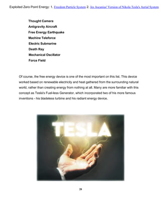 Thought Camera
Antigravity Aircraft
Free Energy Earthquake
Machine Teleforce
Electric Submarine
Death Ray
Mechanical Oscillator
Force Field
Of course, the free energy device is one of the most important on this list. This device
worked based on renewable electricity and heat gathered from the surrounding natural
world, rather than creating energy from nothing at all. Many are more familiar with this
concept as Tesla's Fuel-less Generator, which incorporated two of his more famous
inventions - his bladeless turbine and his radiant energy device.
28
Exploited Zero Point Energy: 1. Freedom Particle System 2. Jes Ascanius' Version of Nikola Tesla's Aerial System
 