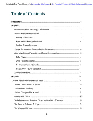 Table of Contents
Introduction................................................................................................................... 6
Chapter 1....................................................................................................................... 8
The Increasing Need for Energy Conservation ............................................................ 8
What Is Energy Conservation? ................................................................................ 8
Burning Fossil Fuels ............................................................................................. 9
Hydroelectric Energy Generation........................................................................ 10
Nuclear Power Generation ................................................................................. 11
Energy Conservation Reduces Power Consumption............................................... 13
Alternative Energy Production and Energy Conservation........................................ 13
Solar Power........................................................................................................ 14
Wind Power Generation...................................................................................... 15
Geothermal Power Generation............................................................................ 16
Ocean Wave Power Generation.......................................................................... 17
Another Alternative ................................................................................................ 18
Chapter 2..................................................................................................................... 19
A Look into the Person of Nikola Tesla ...................................................................... 19
Tesla - The Formation of Genius............................................................................ 19
Sickness and Disability.......................................................................................... 20
Further Changes- Life Abroad............................................................................... 21
Working with Edison ................................................................................................22
Tesla Becomes an American Citizen and the War of Currents ............................... 23
The Move to Colorado Springs .............................................................................. 24
The Wardenclyffe Years......................................................................................... 25
3
Exploited Zero Point Energy: 1. Freedom Particle System 2. Jes Ascanius' Version of Nikola Tesla's Aerial System
 