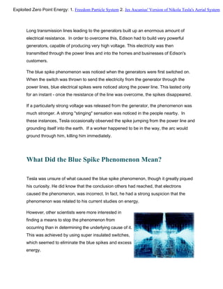 Long transmission lines leading to the generators built up an enormous amount of
electrical resistance. In order to overcome this, Edison had to build very powerful
generators, capable of producing very high voltage. This electricity was then
transmitted through the power lines and into the homes and businesses of Edison's
customers.
The blue spike phenomenon was noticed when the generators were first switched on.
When the switch was thrown to send the electricity from the generator through the
power lines, blue electrical spikes were noticed along the power line. This lasted only
for an instant - once the resistance of the line was overcome, the spikes disappeared.
If a particularly strong voltage was released from the generator, the phenomenon was
much stronger. A strong "stinging" sensation was noticed in the people nearby. In
these instances, Tesla occasionally observed the spike jumping from the power line and
grounding itself into the earth. If a worker happened to be in the way, the arc would
ground through him, killing him immediately.
What Did the Blue Spike Phenomenon Mean?
Tesla was unsure of what caused the blue spike phenomenon, though it greatly piqued
his curiosity. He did know that the conclusion others had reached, that electrons
caused the phenomenon, was incorrect. In fact, he had a strong suspicion that the
phenomenon was related to his current studies on energy.
However, other scientists were more interested in
finding a means to stop the phenomenon from
occurring than in determining the underlying cause of it.
This was achieved by using super insulated switches,
which seemed to eliminate the blue spikes and excess
energy.
Exploited Zero Point Energy: 1. Freedom Particle System 2. Jes Ascanius' Version of Nikola Tesla's Aerial System
 