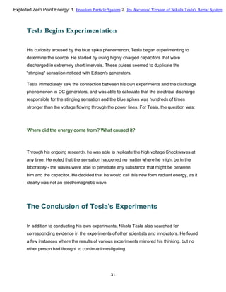Tesla Begins Experimentation
His curiosity aroused by the blue spike phenomenon, Tesla began experimenting to
determine the source. He started by using highly charged capacitors that were
discharged in extremely short intervals. These pulses seemed to duplicate the
"stinging" sensation noticed with Edison's generators.
Tesla immediately saw the connection between his own experiments and the discharge
phenomenon in DC generators, and was able to calculate that the electrical discharge
responsible for the stinging sensation and the blue spikes was hundreds of times
stronger than the voltage flowing through the power lines. For Tesla, the question was:
Where did the energy come from? What caused it?
Through his ongoing research, he was able to replicate the high voltage Shockwaves at
any time. He noted that the sensation happened no matter where he might be in the
laboratory - the waves were able to penetrate any substance that might be between
him and the capacitor. He decided that he would call this new form radiant energy, as it
clearly was not an electromagnetic wave.
The Conclusion of Tesla's Experiments
In addition to conducting his own experiments, Nikola Tesla also searched for
corresponding evidence in the experiments of other scientists and innovators. He found
a few instances where the results of various experiments mirrored his thinking, but no
other person had thought to continue investigating.
31
Exploited Zero Point Energy: 1. Freedom Particle System 2. Jes Ascanius' Version of Nikola Tesla's Aerial System
 