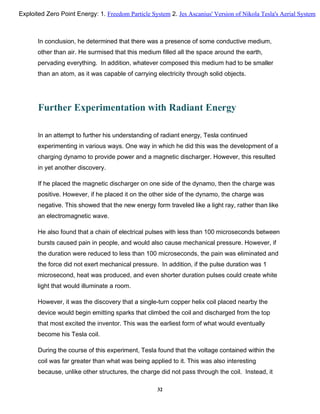 In conclusion, he determined that there was a presence of some conductive medium,
other than air. He surmised that this medium filled all the space around the earth,
pervading everything. In addition, whatever composed this medium had to be smaller
than an atom, as it was capable of carrying electricity through solid objects.
Further Experimentation with Radiant Energy
In an attempt to further his understanding of radiant energy, Tesla continued
experimenting in various ways. One way in which he did this was the development of a
charging dynamo to provide power and a magnetic discharger. However, this resulted
in yet another discovery.
If he placed the magnetic discharger on one side of the dynamo, then the charge was
positive. However, if he placed it on the other side of the dynamo, the charge was
negative. This showed that the new energy form traveled like a light ray, rather than like
an electromagnetic wave.
He also found that a chain of electrical pulses with less than 100 microseconds between
bursts caused pain in people, and would also cause mechanical pressure. However, if
the duration were reduced to less than 100 microseconds, the pain was eliminated and
the force did not exert mechanical pressure. In addition, if the pulse duration was 1
microsecond, heat was produced, and even shorter duration pulses could create white
light that would illuminate a room.
However, it was the discovery that a single-turn copper helix coil placed nearby the
device would begin emitting sparks that climbed the coil and discharged from the top
that most excited the inventor. This was the earliest form of what would eventually
become his Tesla coil.
During the course of this experiment, Tesla found that the voltage contained within the
coil was far greater than what was being applied to it. This was also interesting
because, unlike other structures, the charge did not pass through the coil. Instead, it
32
Exploited Zero Point Energy: 1. Freedom Particle System 2. Jes Ascanius' Version of Nikola Tesla's Aerial System
 