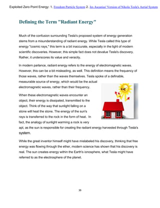 Defining the Term "Radiant Energy"
Much of the confusion surrounding Tesla's proposed system of energy generation
stems from a misunderstanding of radiant energy. While Tesla called this type of
energy "cosmic rays," this term is a bit inaccurate, especially in the light of modern
scientific discoveries. However, this simple fact does not devalue Tesla's discovery.
Rather, it underscores its value and veracity.
In modern parlance, radiant energy refers to the energy of electromagnetic waves.
However, this can be a bit misleading, as well. This definition means the frequency of
those waves, rather than the waves themselves. Tesla spoke of a definable,
measurable source of energy, which would be the actual
electromagnetic waves, rather than their frequency.
When these electromagnetic waves encounter an
object, their energy is dissipated, transmitted to the
object. Think of the way that sunlight falling on a
stone will heat the stone. The energy of the sun's
rays is transferred to the rock in the form of heat. In
fact, the analogy of sunlight warming a rock is very
apt, as the sun is responsible for creating the radiant energy harvested through Tesla's
system.
While the great inventor himself might have mislabeled his discovery, thinking that free
energy was flowing through the ether, modern science has shown that his discovery is
real. The sun creates energy within the Earth's ionosphere, what Tesla might have
referred to as the electrosphere of the planet.
35
Exploited Zero Point Energy: 1. Freedom Particle System 2. Jes Ascanius' Version of Nikola Tesla's Aerial System
 
