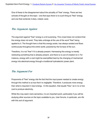 One of these is the disagreement about the actuality of "free" energy. There are two
schools of thought on this topic - one that says there is no such thing as "free" energy,
and one that contends it does, indeed, exist.
The Argument Against
The argument against "free" energy is a bit surprising. This crowd does not contend that
the energy does not exist. They take umbrage at the use of the word "free" being
applied to it. The thought here is that this energy exists, has always existed and flows
continuously throughout the entire world, powered by the furnace of the sun.
Therefore, it is not "free" if it is already present. Harnessing this energy is merely
redirecting something that is already present, and there is no act of creation to it. For
instance, energy with a cost might be exemplified best by the changing of mechanical
energy into electrical energy through a traditional hydroelectric power plant.
The Argument For
Proponents of "free" energy cite the fact that the input power needed to create energy
through this method is so low that it is negligible. Therefore, it produces more energy
than what is required in input energy. In this equation, that equals "free," as in no or low
cost to produce electricity.
While this may seem mere semantics, it is an important point, particularly if you will be
studying other sources on the topic available to you. User forums, in particular, are rife
with this sort of argument.
37
Exploited Zero Point Energy: 1. Freedom Particle System 2. Jes Ascanius' Version of Nikola Tesla's Aerial System
 
