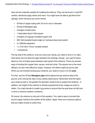 Here are the materials needed for building the antenna. They can be found in most DIY
centers, electrical supply stores and more. You might even be able to get them from
salvage, which will save you some money.
• 50 feet of copper tubing with 3/4 of an inch in diameter
• 30 feet of fiberglass pipe
• 4 lengths of steel wires
• 1 steel plate about 4 feet square
• 2 lengths of 4-gauge insulated copper wire
• 600 Volt insulated fused single (or 3-phase) disconnect switch
• 4 x 500mfd capacitors
• 1 x 10 K Ohm 10-turn variable resistor
• 1 transformer
The top side of the antenna: once you have your tubing, you need to wind it in a right-
hand spiral. Do not close the gaps between the windings, though - you want to leave
about an inch of empty space between each spiral of the antenna. There are several
ways of winding the copper tube: square, oval and circle. The square one is the most
efficient, but the most difficult to shape. However, the others might be just as well.
When you are finished winding your antenna, you need to mount it on the pole.
For that, use the 30 feet fiberglass pipe which places the top antenna above the
ground, and it should be clear of any nearby obstructions. Remember that the higher
your antenna pole is, the greater the diameter needs to be to support the antenna. In
addition, the height of the antenna is directly proportional to the voltage we want to
obtain. You might decide to install 4 guy-wires to ensure that the pole does not fall over
in wind or adverse weather conditions.
Of course, the antenna is only part of the equation. You need a way to connect that
wound copper tubing to the system at the bottom. Again, there are numerous options
that you might choose to utilize here.
39
Exploited Zero Point Energy: 1. Freedom Particle System 2. Jes Ascanius' Version of Nikola Tesla's Aerial System
 