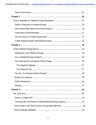 Tesla's Final Years................................................................................................. 27
Chapter 3..................................................................................................................... 29
Tesla's Inspiration for Radiant Energy Generation..................................................... 29
Tesla's Introduction to Radiant Energy ................................................................... 29
What Did the Blue Spike Phenomenon Mean?....................................................... 30
Tesla Begins Experimentation ................................................................................ 31
The Conclusion of Tesla's Experiments.................................................................. 31
Further Experimentation with Radiant Energy......................................................... 32
Chapter 4..................................................................................................................... 34
Tesla's Radiant Energy Device................................................................................. 34
Defining the Term "Radiant Energy" ....................................................................... 35
How Is Radiant Energy Created? ........................................................................... 36
The Argument for and Against "Free" Energy......................................................... 36
The Argument Against......................................................................................... 37
The Argument For .............................................................................................. 37
How Do You Harness Radiant Energy?.................................................................. 38
Building the Antenna.............................................................................................. 38
Safety Precautions................................................................................................. 41
Designs.................................................................................................................. 41
Chapter 5..................................................................................................................... 45
The Tesla Coil........................................................................................................... 45
What Is a Tesla Coil?............................................................................................. 45
How Does the Coil Work In A Self-Sustaining Energy System? .............................. 47
How to build a real Tesla Coil that can generate lightning..........................................49
The low leakage Capacitor........................................................................................ 53
4
Exploited Zero Point Energy: 1. Freedom Particle System 2. Jes Ascanius' Version of Nikola Tesla's Aerial System
 