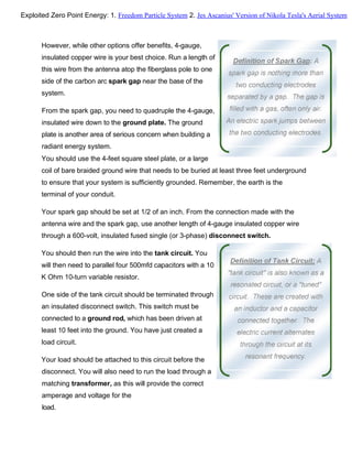 However, while other options offer benefits, 4-gauge,
insulated copper wire is your best choice. Run a length of
this wire from the antenna atop the fiberglass pole to one
side of the carbon arc spark gap near the base of the
system.
From the spark gap, you need to quadruple the 4-gauge,
insulated wire down to the ground plate. The ground
plate is another area of serious concern when building a
radiant energy system.
You should use the 4-feet square steel plate, or a large
coil of bare braided ground wire that needs to be buried at least three feet underground
to ensure that your system is sufficiently grounded. Remember, the earth is the
terminal of your conduit.
Your spark gap should be set at 1/2 of an inch. From the connection made with the
antenna wire and the spark gap, use another length of 4-gauge insulated copper wire
through a 600-volt, insulated fused single (or 3-phase) disconnect switch.
You should then run the wire into the tank circuit. You
will then need to parallel four 500mfd capacitors with a 10
K Ohm 10-turn variable resistor.
One side of the tank circuit should be terminated through
an insulated disconnect switch. This switch must be
connected to a ground rod, which has been driven at
least 10 feet into the ground. You have just created a
load circuit.
Your load should be attached to this circuit before the
disconnect. You will also need to run the load through a
matching transformer, as this will provide the correct
amperage and voltage for the
load.
Exploited Zero Point Energy: 1. Freedom Particle System 2. Jes Ascanius' Version of Nikola Tesla's Aerial System
 