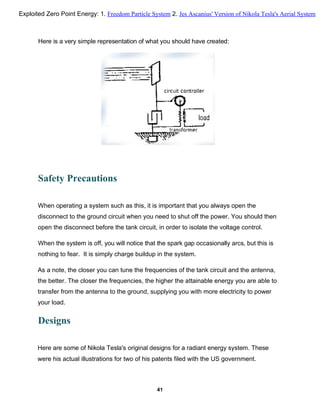 Safety Precautions
When operating a system such as this, it is important that you always open the
disconnect to the ground circuit when you need to shut off the power. You should then
open the disconnect before the tank circuit, in order to isolate the voltage control.
When the system is off, you will notice that the spark gap occasionally arcs, but this is
nothing to fear. It is simply charge buildup in the system.
As a note, the closer you can tune the frequencies of the tank circuit and the antenna,
the better. The closer the frequencies, the higher the attainable energy you are able to
transfer from the antenna to the ground, supplying you with more electricity to power
your load.
Designs
Here are some of Nikola Tesla's original designs for a radiant energy system. These
were his actual illustrations for two of his patents filed with the US government.
41
Here is a very simple representation of what you should have created:
Exploited Zero Point Energy: 1. Freedom Particle System 2. Jes Ascanius' Version of Nikola Tesla's Aerial System
 