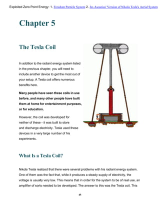 Chapter 5
The Tesla Coil
In addition to the radiant energy system listed
in the previous chapter, you will need to
include another device to get the most out of
your setup. A Tesla coil offers numerous
benefits here.
Many people have seen these coils in use
before, and many other people have built
them at home for entertainment purposes,
or for education.
However, the coil was developed for
neither of these - it was built to store
and discharge electricity. Tesla used these
devices in a very large number of his
experiments.
What Is a Tesla Coil?
Nikola Tesla realized that there were several problems with his radiant energy system.
One of them was the fact that, while it produces a steady supply of electricity, the
voltage is usually very low. This means that in order for the system to be of real use, an
amplifier of sorts needed to be developed. The answer to this was the Tesla coil. This
45
Exploited Zero Point Energy: 1. Freedom Particle System 2. Jes Ascanius' Version of Nikola Tesla's Aerial System
 