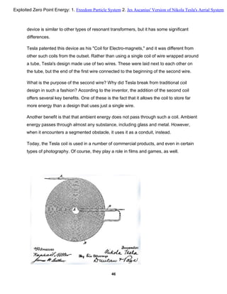device is similar to other types of resonant transformers, but it has some significant
differences.
Tesla patented this device as his "Coil for Electro-magnets," and it was different from
other such coils from the outset. Rather than using a single coil of wire wrapped around
a tube, Tesla's design made use of two wires. These were laid next to each other on
the tube, but the end of the first wire connected to the beginning of the second wire.
What is the purpose of the second wire? Why did Tesla break from traditional coil
design in such a fashion? According to the inventor, the addition of the second coil
offers several key benefits. One of these is the fact that it allows the coil to store far
more energy than a design that uses just a single wire.
Another benefit is that that ambient energy does not pass through such a coil. Ambient
energy passes through almost any substance, including glass and metal. However,
when it encounters a segmented obstacle, it uses it as a conduit, instead.
Today, the Tesla coil is used in a number of commercial products, and even in certain
types of photography. Of course, they play a role in films and games, as well.
46
Exploited Zero Point Energy: 1. Freedom Particle System 2. Jes Ascanius' Version of Nikola Tesla's Aerial System
 