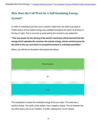 How Does the Coil Work In A Self-Sustaining Energy
System?
In order to understand just how such a solution might work, we need to go back to
Tesla's theory of how radiant energy was available throughout the world, at all times of
the day or night. This is summed up quite well by the inventor's own statement:
"This new power for the driving of the world's machinery will be derived from the
energy which operates the universe, the cosmic energy, whose central source for
the earth is the sun and which is everywhere present in unlimited quantities."
Below, you will find an illustration that depicts this theory.
The ionosphere is where the irradiated energy of the sun stays. This area has a
positive charge. The earth, at the bottom, has a negative charge. The air between the
two other layers acts as an insulator, or buffer, keeping the "circuit" closed.
47
Exploited Zero Point Energy: 1. Freedom Particle System 2. Jes Ascanius' Version of Nikola Tesla's Aerial System
 