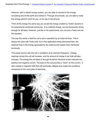 However, with a radiant energy system, you are able to connect to the energy
circulating around the earth and redirect it. Through circuit loads, you are able to make
this energy perform work for you, on its way to the ground.
Think of this energy the same way you would the energy created by Tesla's dynamo in
his experiments mentioned previously. It is a definite charge, but not necessarily strong
enough for all tasks. However, just like in his experiments, you can put a Tesla coil into
the equation.
The way this works is that the coil is set in operation by an external force. This is
always the case with Tesla coils, but in the application being discussed here, the
external force is the energy generated by the antenna and copper lines mentioned
previously.
This power source sets the coil in oscillation at its resonant frequency. Voltage
readings across the coil will increase, and the amount of charge it can hold will also
increase. The energy the coil takes in through its atomic structure is then reduced into
positive and negative current. The load on the coil provides a "drain" on the current. It
also creates a magnetic field that will eventually collapse and create the conditions
necessary for the next pulse of electricity.
48
Exploited Zero Point Energy: 1. Freedom Particle System 2. Jes Ascanius' Version of Nikola Tesla's Aerial System
 