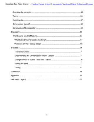 Operating the generator ..............................................................................................54
Tuning ........................................................................................................................55
Experiments................................................................................................................57
So how does it work?..................................................................................................58
Construction of the capacitor.......................................................................................59
Chapter 6..................................................................................................................... 67
The Dynamo-Electric Machine................................................................................... 67
What Is the Dynamo-Electric Machine?.................................................................. 67
Variations on the Faraday Design .......................................................................... 68
Chapter 7..................................................................................................................... 71
The Tesla Turbine.................................................................................................. 71
Understanding the Differences in Turbine Designs ................................................. 71
Example of how to build a Tesla Disc Turbine......................................................... 76
Making the parts .................................................................................................... 77
Testing................................................................................................................... 81
Conclusion.................................................................................................................... 88
Appendix ...................................................................................................................... 89
The Tesla Legacy....................................................................................................... 107
5
Exploited Zero Point Energy: 1. Freedom Particle System 2. Jes Ascanius' Version of Nikola Tesla's Aerial System
 