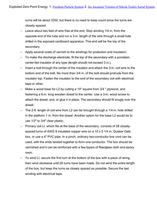 turns will be about 3350, but there is no need to keep count since the turns are
closely spaced.
- Leave about two feet of wire free at the end. Stop winding 1/4 in. from the
opposite end of the tube and run a 3-in. length of the wire through a small hole
drilled in the exposed cardboard apparatus. This end will be the top of the
secondary.
- Apply several coats of varnish to the windings for protection and insulation.
- To make the discharge electrode, fit the top of the secondary with a porcelain,
center-fed insulator of any type (length should not exceed 3 in.).
- Insert a bolt through the center of the insulator and attach the 3-in. coil wire to the
bottom end of the bolt. No more than 3/4 in. of the bolt should protrude from the
insulator top. Fasten the insulator to the end of the secondary coil with electrical
tape or other.
- Make a wood base for L2 by cutting a 10" square from 3/4 " plywood, and
fastening a 6-in. long wooden dowel to the center. Use a 3-in. wood screw to
attach the dowel, and, or glue it in place. The secondary should fit snugly over the
dowel.
- The 2-ft. length of coil wire from L2 can be brought through a 1/4-in. hole drilled
in the platform 1 in. from the dowel. Another option for the base L2 would be to
use 1/2" to 3/4" clear plastic.
- Primary coil LI. which fits at the base of the secondary, consists of 28 closely-
spaced turns of AWG 8 insulated copper wire on a 10 x 5 1/4 in. Quaker Oats
box. or use a 4" PVC pipe. In a pinch, ordinary two-conductor line cord can be
used, with the ends twisted together to form one conductor. The box should be
varnished and it can be reinforced with a few layers of fiberglass cloth and epoxy
resin.
- To wind LI, secure the first turn at the bottom of the box with a piece of string,
then wind clockwise until 28 turns have been made. Do not wind the entire length
of the box, but keep the turns as closely spaced as possible. Secure the last
winding with electrical tape.
Exploited Zero Point Energy: 1. Freedom Particle System 2. Jes Ascanius' Version of Nikola Tesla's Aerial System
 
