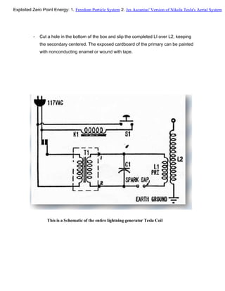 - Cut a hole in the bottom of the box and slip the completed LI over L2, keeping
the secondary centered. The exposed cardboard of the primary can be painted
with nonconducting enamel or wound with tape.
This is a Schematic of the entire lightning generator Tesla Coil
Exploited Zero Point Energy: 1. Freedom Particle System 2. Jes Ascanius' Version of Nikola Tesla's Aerial System
 