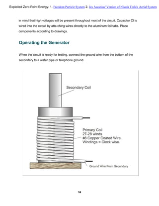 in mind that high voltages will be present throughout most of the circuit. Capacitor Cl is
wired into the circuit by atta ching wires directly to the aluminum foil tabs. Place
components according to drawings.
Operating the Generator
When the circuit is ready for testing, connect the ground wire from the bottom of the
secondary to a water pipe or telephone ground.
54
Exploited Zero Point Energy: 1. Freedom Particle System 2. Jes Ascanius' Version of Nikola Tesla's Aerial System
 