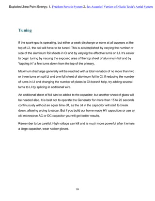 Tuning
If the spark-gap is operating, but either a weak discharge or none at all appears at the
top of L2, the coil will have to be tuned. This is accomplished by varying the number or
size of the aluminum foil sheets in Cl and by varying the effective turns on LI. It's easier
to begin tuning by varying the exposed area of the top sheet of aluminum foil and by
"tapping in" a few turns down from the top of the primary.
Maximum discharge generally will be reached with a total variation of no more than two
or three turns on coil LI and one full sheet of aluminum foil in Cl. If reducing the number
of turns in LI and changing the number of plates in Cl doesn't help, try adding several
turns to LI by splicing in additional wire.
An additional sheet of foil can be added to the capacitor, but another sheet of glass will
be needed also. It is best not to operate the Generator for more than 15 to 20 seconds
continuously without an equal time off, as the oil in the capacitor will start to break
down, allowing arcing to occur. But if you build our home made HV capacitors or use an
old microwave AC or DC capacitor you will get better results.
Remember to be careful. High voltage can kill and is much more powerful after it enters
a large capacitor, wear rubber gloves.
55
Exploited Zero Point Energy: 1. Freedom Particle System 2. Jes Ascanius' Version of Nikola Tesla's Aerial System
 