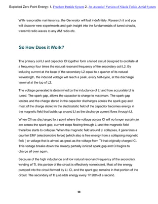 With reasonable maintenance, the Generator will last indefinitely. Research it and you
will discover new experiments and gain insight into the fundamentals of tuned circuits,
transmit radio waves to any AM radio etc.
So How Does it Work?
The primary coil LI and capacitor Cl together form a tuned circuit designed to oscillate at
a frequency four times the natural resonant frequency of the secondary coil L2. By
inducing current at the base of the secondary L2 equal to a quarter of its natural
wavelength, the induced voltage will reach a peak, every half-cycle, at the discharge
terminal at the top of L2.
The voltage generated is determined by the inductance of LI and how accurately LI is
tuned. The spark gap, allows the capacitor to charge to maximum. The spark gap
ionizes and the charge stored in the capacitor discharges across the spark gap and
most of the charge stored in the electrostatic field of the capacitor becomes energy in
the magnetic field that builds up around LI as the discharge current flows through LI.
When Cl has discharged to a point where the voltage across Cl will no longer sustain an
arc across the spark gap, current stops flowing through LI and the magnetic field
therefore starts to collapse. When the magnetic field around LI collapses, it generates a
counter EMF (electromotive force) (which also is free energy from a collapsing magnetic
field ) or voltage that is almost as great as the voltage from Tl that originally charged Cl.
This voltage breaks down the already partially ionized spark gap and Cl begins to
charge all over again.
Because of the high inductance and low natural resonant frequency of the secondary
winding of Tl, this portion of the circuit is effectively nonexistent. Most of the energy
pumped into the circuit formed by LI, Cl, and the spark gap remains in that portion of the
circuit. The secondary of Tl just adds energy every 1/120th of a second.
58
Exploited Zero Point Energy: 1. Freedom Particle System 2. Jes Ascanius' Version of Nikola Tesla's Aerial System
 