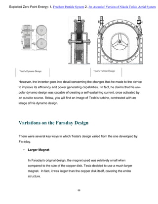 Tesla's Dynamo Design Tesla's Turbine Design
However, the inventor goes into detail concerning the changes that he made to the device
to improve its efficiency and power generating capabilities. In fact, he claims that his uni-
polar dynamo design was capable of creating a self-sustaining current, once activated by
an outside source. Below, you will find an image of Tesla's turbine, contrasted with an
image of his dynamo design.
Variations on the Faraday Design
There were several key ways in which Tesla's design varied from the one developed by
Faraday.
• Larger Magnet
In Faraday's original design, the magnet used was relatively small when
compared to the size of the copper disk. Tesia decided to use a much larger
magnet. In fact, it was larger than the copper disk itself, covering the entire
structure.
68
Exploited Zero Point Energy: 1. Freedom Particle System 2. Jes Ascanius' Version of Nikola Tesla's Aerial System
 