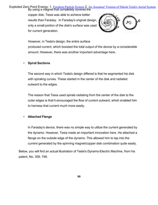 By using a magnet that completely covered the
copper disk, Tesia was able to achieve better
results than Faraday. In Faraday's original design,
only a small portion of the disk's surface was used
for current generation.
However, in Tesla's design, the entire surface
produced current, which boosted the total output of the device by a considerable
amount. However, there was another important advantage here.
• Spiral Sections
The second way in which Tesla's design differed is that he segmented his disk
with spiraling curves. These started in the center of the disk and radiated
outward to the edges.
The reason that Tesia used spirals radiating from the center of the disk to the
outer edges is that it encouraged the flow of current outward, which enabled him
to harness that current much more easily.
• Attached Flange
In Faraday's device, there was no simple way to utilize the current generated by
the dynamo. However, Tesia made an important innovation here. He attached a
flange on the outside edge of the dynamo. This allowed him to tap into the
current generated by the spinning magnet/copper disk combination quite easily.
Below, you will find an actual illustration of Tesla's Dynamo-Electric Machine, from his
patent, No. 359, 748.
69
Exploited Zero Point Energy: 1. Freedom Particle System 2. Jes Ascanius' Version of Nikola Tesla's Aerial System
 