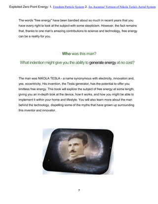 The words "free energy" have been bandied about so much in recent years that you
have every right to look at the subject with some skepticism. However, the fact remains
that, thanks to one man's amazing contributions to science and technology, free energy
can be a reality for you.
Who was this man?
What indention might give you the ability togenerate energy at no cost?
The man was NIKOLA TESLA - a name synonymous with electricity, innovation and,
yes, eccentricity. His invention, the Tesla generator, has the potential to offer you
limitless free energy. This book will explore the subject of free energy at some length,
giving you an in-depth look at the device, how it works, and how you might be able to
implement it within your home and lifestyle. You will also learn more about the man
behind the technology, dispelling some of the myths that have grown up surrounding
this inventor and innovator.
7
Exploited Zero Point Energy: 1. Freedom Particle System 2. Jes Ascanius' Version of Nikola Tesla's Aerial System
 