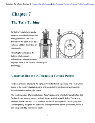 Chapter 7
The Tesla Turbine
While the Tesla turbine is not a
necessary addition to the radiant
energy generator described
throughout this book, it can be a
valuable addition depending on
your needs.
This chapter will explore the
turbine, what makes it
different from other designs and
highlight some of the benefits offered by this
technology.
Understanding the Differences in Turbine Designs
Turbines are used all around the world, in myriad different capacities. The Tesla turbine
is one of the most innovative designs, and has lasted longer than many of his other
inventions in terms of regular usage.
The most important difference between Tesla's design and other turbines is the fact that
Tesla's did not use any blades. Instead, it uses a set of smooth disks. This type of
design is also known as a boundary layer turbine, or a multiple disk centrifugal pump.
Tesla expressly designed this turbine for use in geothermal power applications, where it
can be operated by steam quite easily.
71
Exploited Zero Point Energy: 1. Freedom Particle System 2. Jes Ascanius' Version of Nikola Tesla's Aerial System
 